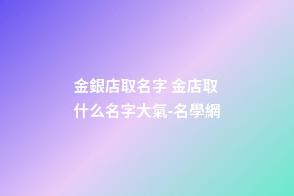 金銀店取名字 金店取什么名字大氣-名學網-第1張-店鋪起名-玄機派